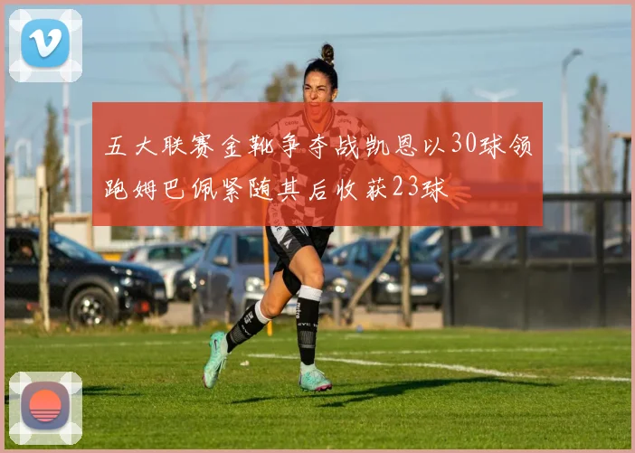 五大联赛金靴争夺战凯恩以30球领跑姆巴佩紧随其后收获23球