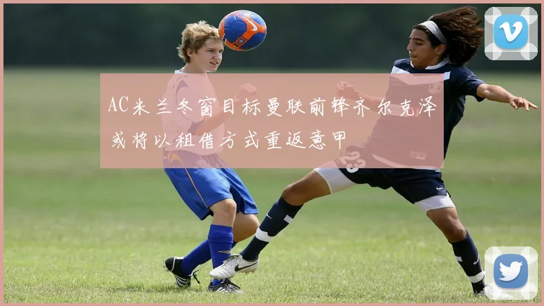 AC米兰冬窗目标曼联前锋齐尔克泽或将以租借方式重返意甲