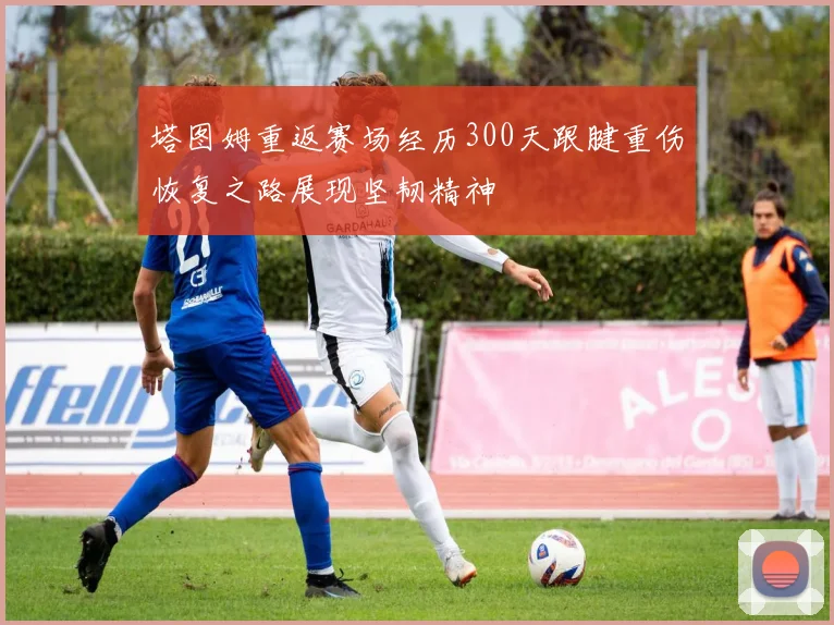 塔图姆重返赛场经历300天跟腱重伤恢复之路展现坚韧精神